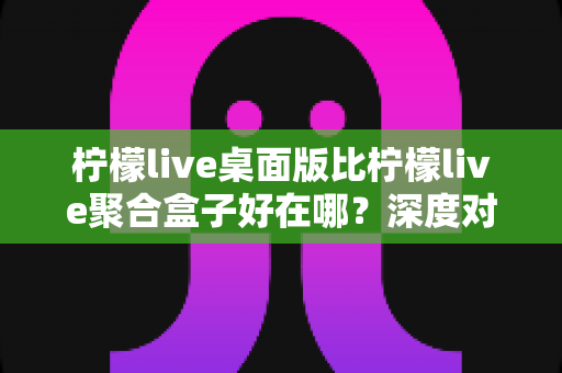 柠檬live桌面版比柠檬live聚合盒子好在哪？深度对比帮你选对直播工具