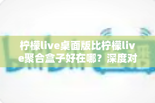 柠檬live桌面版比柠檬live聚合盒子好在哪？深度对比帮你选对直播工具