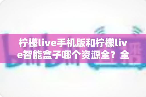 柠檬live手机版和柠檬live智能盒子哪个资源全？全方位深度对比帮你一次选对观影神器