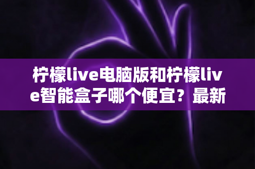 柠檬live电脑版和柠檬live智能盒子哪个便宜?最新价格对比与省钱选购全攻略 柠檬live电脑版和柠檬live智能盒子哪个便宜?最新价格对比与省钱选购全攻略