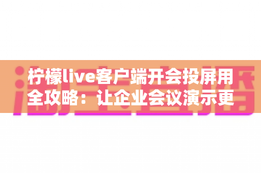 柠檬live客户端开会投屏用全攻略：让企业会议演示更高效、更流畅的实用指南