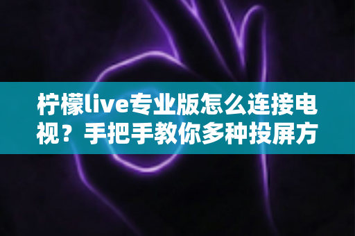 柠檬live专业版怎么连接电视?手把手教你多种投屏方法与故障排查全攻略 柠檬live专业版怎么连接电视?手把手教你多种投屏方法与故障排查全攻略