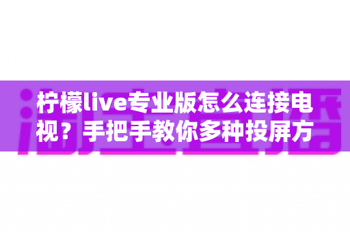 柠檬live专业版怎么连接电视？手把手教你多种投屏方法与故障排查全攻略