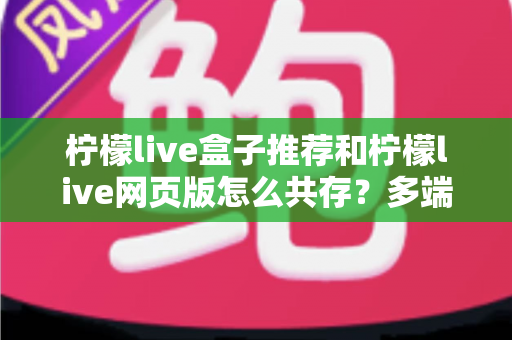 柠檬live盒子推荐和柠檬live网页版怎么共存？多端使用全攻略与设备选购实用指南