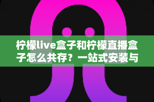 柠檬live盒子和柠檬直播盒子怎么共存？一站式安装与兼容指南，轻松实现双软件并行使用