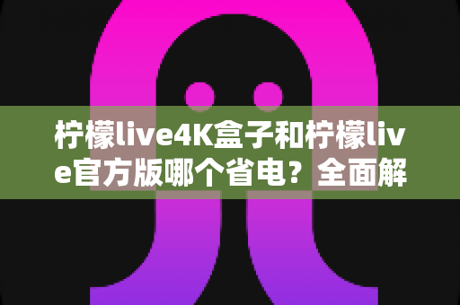 柠檬live4K盒子和柠檬live官方版哪个省电?全面解析功耗差异与省电选购指南 柠檬live4K盒子和柠檬live官方版哪个省电?全面解析功耗差异与省电选购指南