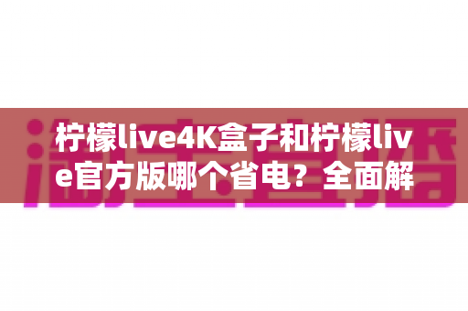 柠檬live4K盒子和柠檬live官方版哪个省电？全面解析功耗差异与省电选购指南