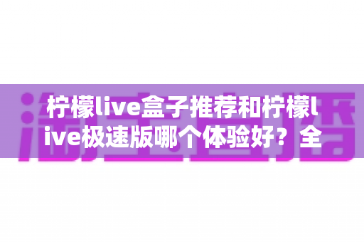 柠檬live盒子推荐和柠檬live极速版哪个体验好？全方位对比评测与实用选择指南