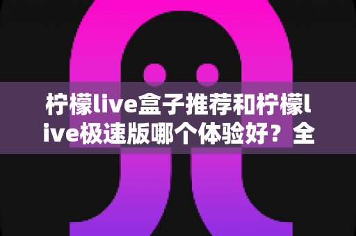 柠檬live盒子推荐和柠檬live极速版哪个体验好？全方位对比评测与实用选择指南