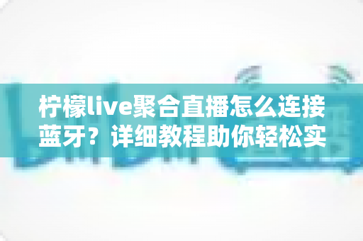 柠檬live聚合直播怎么连接蓝牙?详细教程助你轻松实现无线畅听体验 柠檬live聚合直播怎么连接蓝牙?详细教程助你轻松实现无线畅听体验
