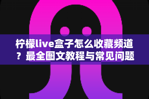 柠檬live盒子怎么收藏频道?最全图文教程与常见问题解答一文搞定 柠檬live盒子怎么收藏频道?最全图文教程与常见问题解答一文搞定