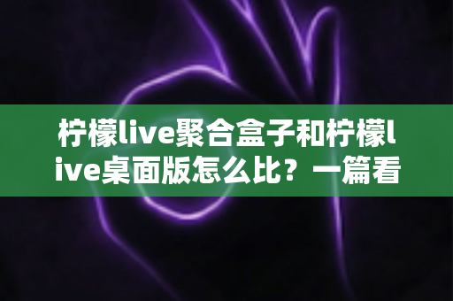 柠檬live聚合盒子和柠檬live桌面版怎么比?一篇看懂两者差异的实用选购指南 柠檬live聚合盒子和柠檬live桌面版怎么比?一篇看懂两者差异的实用选购指南