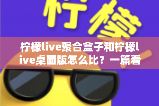 柠檬live聚合盒子和柠檬live桌面版怎么比？一篇看懂两者差异的实用选购指南
