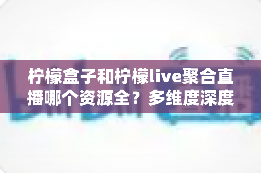 柠檬盒子和柠檬live聚合直播哪个资源全?多维度深度对比帮你选对工具 柠檬盒子和柠檬live聚合直播哪个资源全?多维度深度对比帮你选对工具