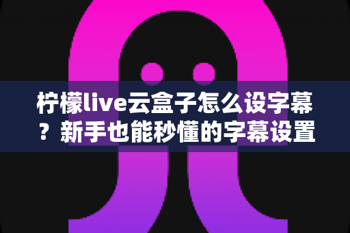 柠檬live云盒子怎么设字幕?新手也能秒懂的字幕设置全流程指南 柠檬live云盒子怎么设字幕?新手也能秒懂的字幕设置全流程指南