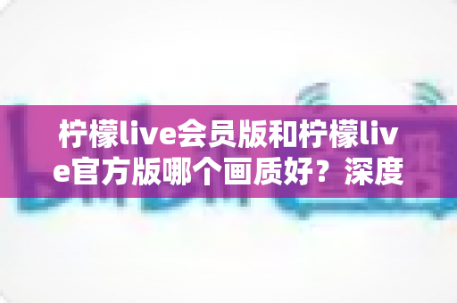 柠檬live会员版和柠檬live官方版哪个画质好？深度对比解析，助你解锁高清观看新体验