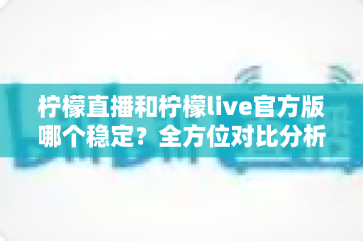 柠檬直播和柠檬live官方版哪个稳定？全方位对比分析与实用选择指南