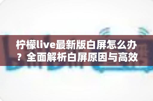 柠檬live最新版白屏怎么办?全面解析白屏原因与高效解决方法大全 柠檬live最新版白屏怎么办?全面解析白屏原因与高效解决方法大全