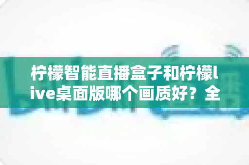 柠檬智能直播盒子和柠檬live桌面版哪个画质好?全面解析两款直播工具的画质差异与选购指南 柠檬智能直播盒子和柠檬live桌面版哪个画质好?全面解析两款直播工具的画质差异与选购指南