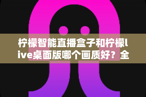 柠檬智能直播盒子和柠檬live桌面版哪个画质好？全面解析两款直播工具的画质差异与选购指南
