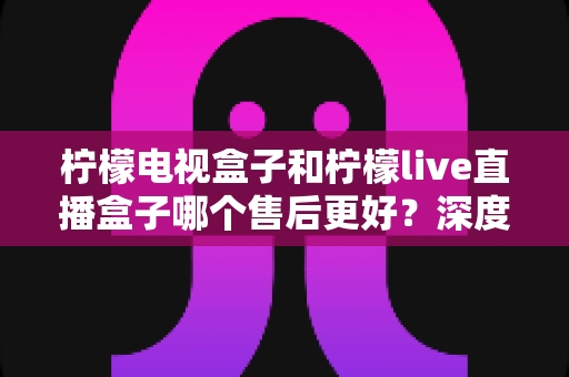 柠檬电视盒子和柠檬live直播盒子哪个售后更好?深度对比测评,帮你避坑选购更安心 柠檬电视盒子和柠檬live直播盒子哪个售后更好?深度对比测评,帮你避坑选购更安心