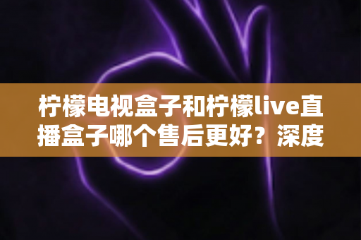 柠檬电视盒子和柠檬live直播盒子哪个售后更好？深度对比测评，帮你避坑选购更安心