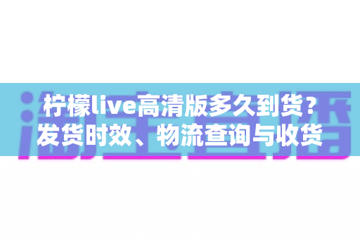柠檬live高清版多久到货?发货时效、物流查询与收货全攻略 柠檬live高清版多久到货?发货时效、物流查询与收货全攻略