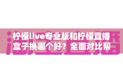 柠檬live专业版和柠檬直播盒子换哪个好?全面对比帮你选出最适合自己的直播工具 柠檬live专业版和柠檬直播盒子换哪个好?全面对比帮你选出最适合自己的直播工具