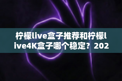 柠檬live盒子推荐和柠檬live4K盒子哪个稳定？2025年家庭影音选购深度指南，一篇看懂两款热门盒子的真实差距