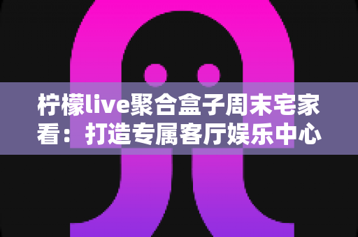 柠檬live聚合盒子周末宅家看:打造专属客厅娱乐中心的全攻略 柠檬live聚合盒子周末宅家看:打造专属客厅娱乐中心的全攻略
