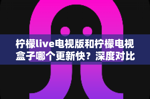 柠檬live电视版和柠檬电视盒子哪个更新快?深度对比解析与实用更新指南 柠檬live电视版和柠檬电视盒子哪个更新快?深度对比解析与实用更新指南