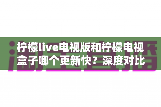 柠檬live电视版和柠檬电视盒子哪个更新快？深度对比解析与实用更新指南