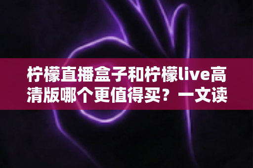 柠檬直播盒子和柠檬live高清版哪个更值得买?一文读懂两者差异,选对不踩坑 柠檬直播盒子和柠檬live高清版哪个更值得买?一文读懂两者差异,选对不踩坑