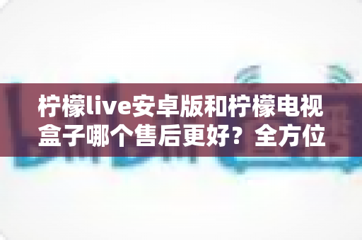 柠檬live安卓版和柠檬电视盒子哪个售后更好?全方位对比解析助你明智选购 柠檬live安卓版和柠檬电视盒子哪个售后更好?全方位对比解析助你明智选购