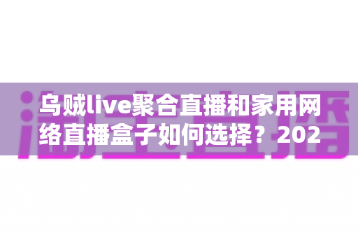 乌贼live聚合直播和家用网络直播盒子如何选择？2025最新家庭影音选购指南全解析