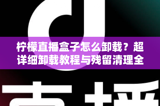柠檬直播盒子怎么卸载？超详细卸载教程与残留清理全攻略，轻松还你清爽设备！