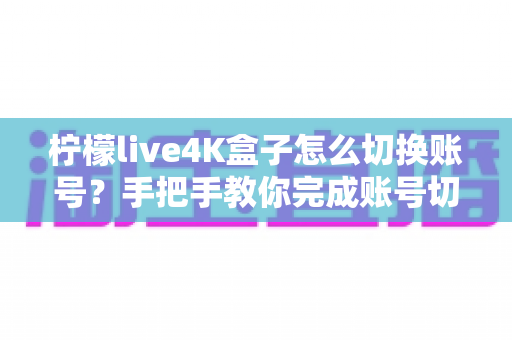 柠檬live4K盒子怎么切换账号？手把手教你完成账号切换的完整教程