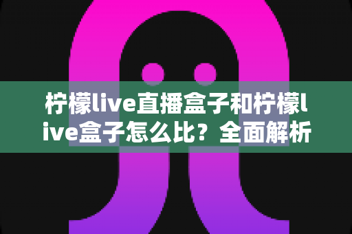 柠檬live直播盒子和柠檬live盒子怎么比？全面解析两者区别与选购指南