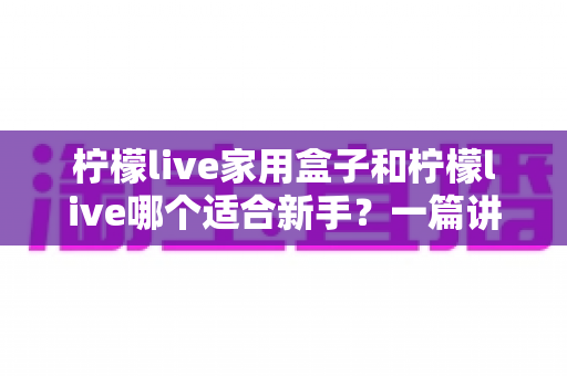 柠檬live家用盒子和柠檬live哪个适合新手？一篇讲透的新手选购指南