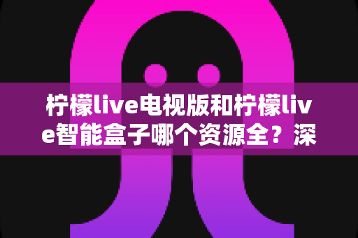 柠檬live电视版和柠檬live智能盒子哪个资源全?深度对比解析与选购避坑指南 柠檬live电视版和柠檬live智能盒子哪个资源全?深度对比解析与选购避坑指南