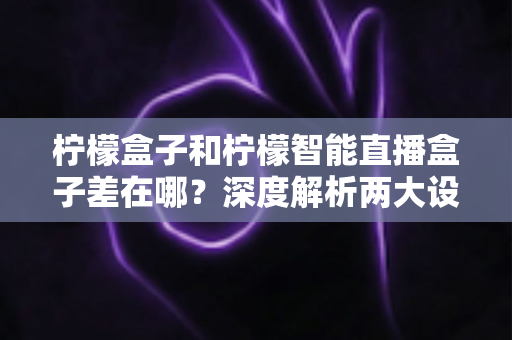 柠檬盒子和柠檬智能直播盒子差在哪？深度解析两大设备核心区别与选购全攻略