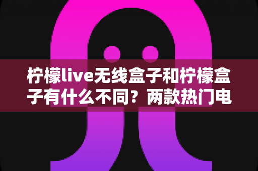 柠檬live无线盒子和柠檬盒子有什么不同？两款热门电视盒子的深度对比与选购指南