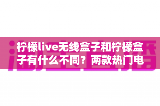 柠檬live无线盒子和柠檬盒子有什么不同？两款热门电视盒子的深度对比与选购指南