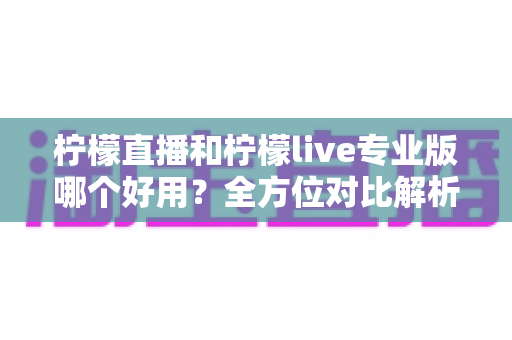 柠檬直播和柠檬live专业版哪个好用？全方位对比解析帮你找到最佳选择