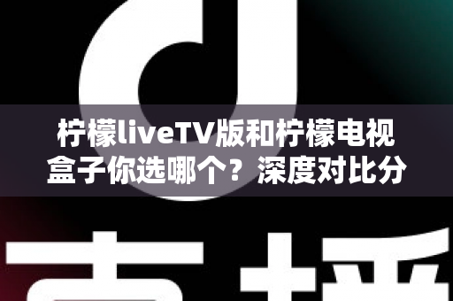 柠檬liveTV版和柠檬电视盒子你选哪个？深度对比分析与选购建议一文全看懂