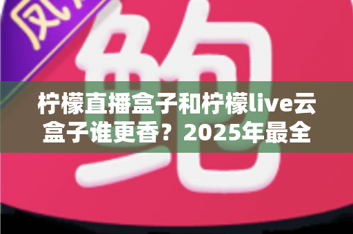 柠檬直播盒子和柠檬live云盒子谁更香?2025年最全深度对比与避坑选购指南 柠檬直播盒子和柠檬live云盒子谁更香?2025年最全深度对比与避坑选购指南