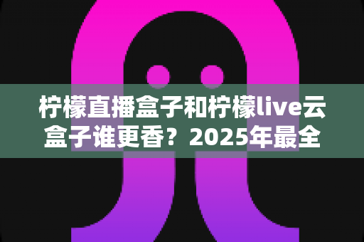 柠檬直播盒子和柠檬live云盒子谁更香?2025年最全深度对比与避坑选购指南 柠檬直播盒子和柠檬live云盒子谁更香?2025年最全深度对比与避坑选购指南