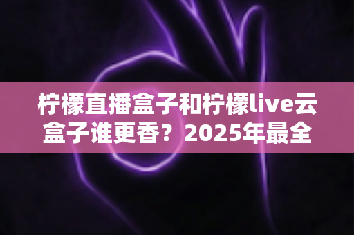柠檬直播盒子和柠檬live云盒子谁更香？2025年最全深度对比与避坑选购指南