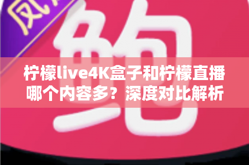 柠檬live4K盒子和柠檬直播哪个内容多？深度对比解析，帮你选出内容最全的大屏观影方案
