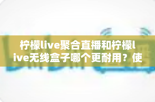 柠檬live聚合直播和柠檬live无线盒子哪个更耐用?使用寿命全维度深度对比与选购指南 柠檬live聚合直播和柠檬live无线盒子哪个更耐用?使用寿命全维度深度对比与选购指南